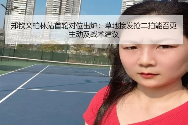 郑钦文柏林站首轮对位出炉：草地接发抢二拍能否更主动及战术建议