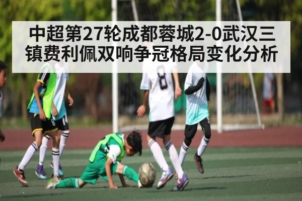 中超第27轮成都蓉城2-0武汉三镇费利佩双响争冠格局变化分析