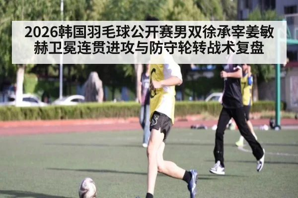 2026韩国羽毛球公开赛男双徐承宰姜敏赫卫冕连贯进攻与防守轮转战术复盘