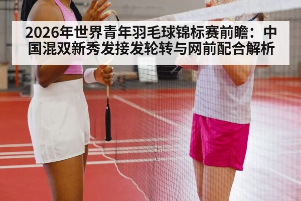 2026年世界青年羽毛球锦标赛前瞻：中国混双新秀发接发轮转与网前配合解析