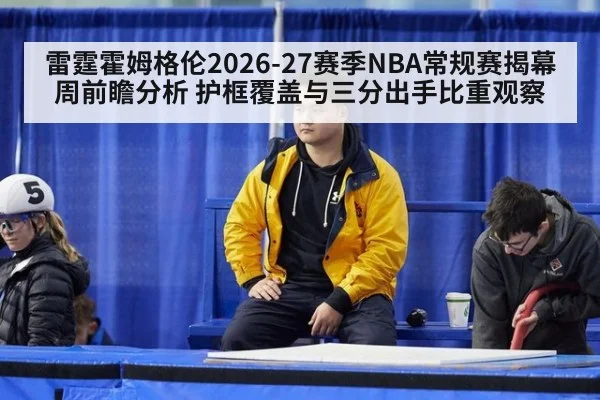 雷霆霍姆格伦2026-27赛季NBA常规赛揭幕周前瞻分析 护框覆盖与三分出手比重观察